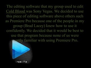 The editing software that my group used to edit
Cold Blood was Sony Vegas. We decided to use
this piece of editing software above others such
as Premiere Pro because one of the people in my
group (Brad Lacey) knew how to use it
confidently. We decided that it would be best to
use that program because none of us were
overtly familiar with using Premiere Pro.
 