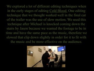 We explored a lot of different editing techniques when
in the early stages of editing Cold Blood. One editing
technique that we thought worked well in the final cut
of the trailer was the use of slow motion. We used this
technique after Michael is knocked coming down the
stairs by Jason because we wanted the footage to be in
time and have the same pace as the music, therefore we
slowed that clip down slightly in order for it to fit with
the music and be more effective on the audience.
 