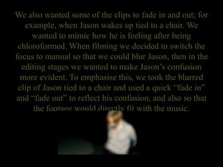 We also wanted some of the clips to fade in and out; for
example, when Jason wakes up tied to a chair. We
wanted to mimic how he is feeling after being
chloroformed. When filming we decided to switch the
focus to manual so that we could blur Jason, then in the
editing stages we wanted to make Jason’s confusion
more evident. To emphasise this, we took the blurred
clip of Jason tied to a chair and used a quick “fade in”
and “fade out” to reflect his confusion, and also so that
the footage would directly fit with the music.
 