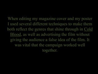 When editing my magazine cover and my poster
I used several different techniques to make them
both reflect the genres that shine through in Cold
Blood, as well as advertising the film without
giving the audience a false idea of the film. It
was vital that the campaign worked well
together.
 