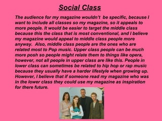 Social Class
The audience for my magazine wouldn’t be specific, because I
want to include all classes so my magazine, so it appeals to
more people. It would be easier to target the middle class
because this the class that is most conventional, and I believe
my magazine would appeal to middle class people more
anyway. Also, middle class people are the ones who are
related most to Pop music. Upper class people can be much
more posh so people might relate them to things like opera,
however, not all people in upper class are like this. People in
lower class can sometimes be related to hip hop or rap music
because they usually have a harder lifestyle when growing up.
However, I believe that if someone read my magazine who was
in the lower class they could use my magazine as inspiration
for there future.
 