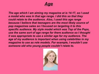 Age
The age which I am aiming my magazine at is 14-17, so I used
a model who was in that age range. I did this so that they
could relate to the audience. Also, I used this age range
because I believe that teenagers are the most likely source of
pop magazines sales so I focused on targeting it to this
specific audience. My style model which was Top of the Pops,
use the same sort of age range for there audience so I thought
it was appropriate to use a similar age for my audience. The
age of my audience is important when using celebrities in my
magazine to use as role models. For example, I wouldn’t use
someone old who young people couldn’t relate to.
 