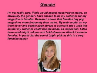 Gender
I'm not really sure, if this would appeal massively to males, so
obviously the gender I have chosen to be my audience for my
magazine is females. Research shows that females buy pop
magazines more frequently than males. My main model on my
front cover and double page spread is a female and I used this
so that my audience could use the model as inspiration. I also
have used bright colours and bold shapes to attract it more to
females, in particular the use of bright pink as this is a very
feminine colour.
 