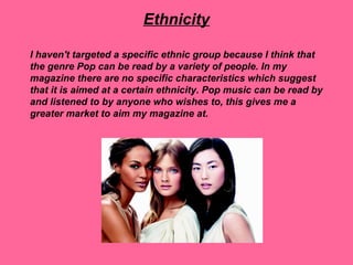 Ethnicity

I haven't targeted a specific ethnic group because I think that
the genre Pop can be read by a variety of people. In my
magazine there are no specific characteristics which suggest
that it is aimed at a certain ethnicity. Pop music can be read by
and listened to by anyone who wishes to, this gives me a
greater market to aim my magazine at.
 