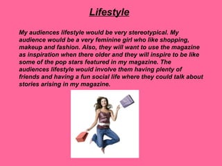 Lifestyle
My audiences lifestyle would be very stereotypical. My
audience would be a very feminine girl who like shopping,
makeup and fashion. Also, they will want to use the magazine
as inspiration when there older and they will inspire to be like
some of the pop stars featured in my magazine. The
audiences lifestyle would involve them having plenty of
friends and having a fun social life where they could talk about
stories arising in my magazine.
 