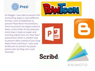On Blogger I was able to present the
researching stage in many different
formats. Such as SlideShare to
present PowerPoint Presentations,
Prezzi to present my target audience
ideas, screen shots of my computer,
mind maps I made on paper and
inserting videos from my ‘Pow Toon’
presentztion which is another way
to present ideas instead of just using
Power Point and Prezzi. I also used
Scribd.com to convert my power
points onto my blog and I used
‘Animato.’
 
