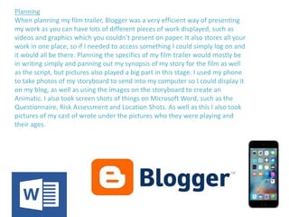 Planning
When planning my film trailer, Blogger was a very efficient way of presenting
my work as you can have lots of different pieces of work displayed, such as
videos and graphics which you couldn’t present on paper. It also stores all your
work in one place, so if I needed to access something I could simply log on and
it would all be there. Planning the specifics of my film trailer would mostly be
in writing simply and panning out my synopsis of my story for the film as well
as the script, but pictures also played a big part in this stage. I used my phone
to take photos of my storyboard to send into my computer so I could display it
on my blog, as well as using the images on the storyboard to create an
Animatic. I also took screen shots of things on Microsoft Word, such as the
Questionnaire, Risk Assessment and Location Shots. As well as this I also took
pictures of my cast of wrote under the pictures who they were playing and
their ages.
 