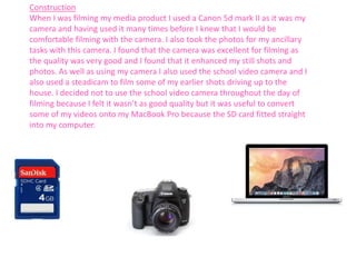 Construction
When I was filming my media product I used a Canon 5d mark II as it was my
camera and having used it many times before I knew that I would be
comfortable filming with the camera. I also took the photos for my ancillary
tasks with this camera. I found that the camera was excellent for filming as
the quality was very good and I found that it enhanced my still shots and
photos. As well as using my camera I also used the school video camera and I
also used a steadicam to film some of my earlier shots driving up to the
house. I decided not to use the school video camera throughout the day of
filming because I felt it wasn’t as good quality but it was useful to convert
some of my videos onto my MacBook Pro because the SD card fitted straight
into my computer.
 
