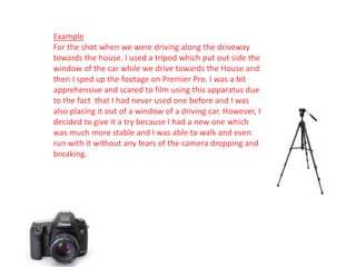 Example
For the shot when we were driving along the driveway
towards the house. I used a tripod which put out side the
window of the car while we drive towards the House and
then I sped up the footage on Premier Pro. I was a bit
apprehensive and scared to film using this apparatus due
to the fact that I had never used one before and I was
also placing it out of a window of a driving car. However, I
decided to give it a try because I had a new one which
was much more stable and I was able to walk and even
run with it without any fears of the camera dropping and
breaking.
 
