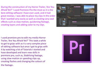 During the construction of my Horror Trailer, ‘Are You
Afraid Yet?’ I used Premiere Pro the most as it is the
best editing software I have ever used, and it had
great reviews. I was able to place my clips In the order
that I wanted very easily as well as creating very cool
effects such as slow motion, quickening footage,
creating layers and adding color to my clips.
I used premiere pro to edit my media Horror
Trailer, ‘Are You Afraid Yet?’ This took a while
to get to grips with as it a very complex piece
of editing software but once I got to grips with
it by watching a lot of Tutorials I started and
have developed and learn new skills in
premiere pro, such as, Stabilising footage,
using slow motion or speeding clips up,
creating flashes and changing the colours of
the footage.
 