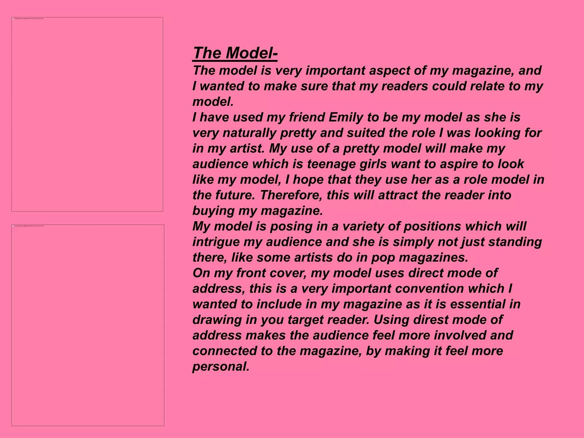 The Model-
The model is very important aspect of my magazine, and
I wanted to make sure that my readers could relate to my
model.
I have used my friend Emily to be my model as she is
very naturally pretty and suited the role I was looking for
in my artist. My use of a pretty model will make my
audience which is teenage girls want to aspire to look
like my model, I hope that they use her as a role model in
the future. Therefore, this will attract the reader into
buying my magazine.
My model is posing in a variety of positions which will
intrigue my audience and she is simply not just standing
there, like some artists do in pop magazines.
On my front cover, my model uses direct mode of
address, this is a very important convention which I
wanted to include in my magazine as it is essential in
drawing in you target reader. Using direst mode of
address makes the audience feel more involved and
connected to the magazine, by making it feel more
personal.
 