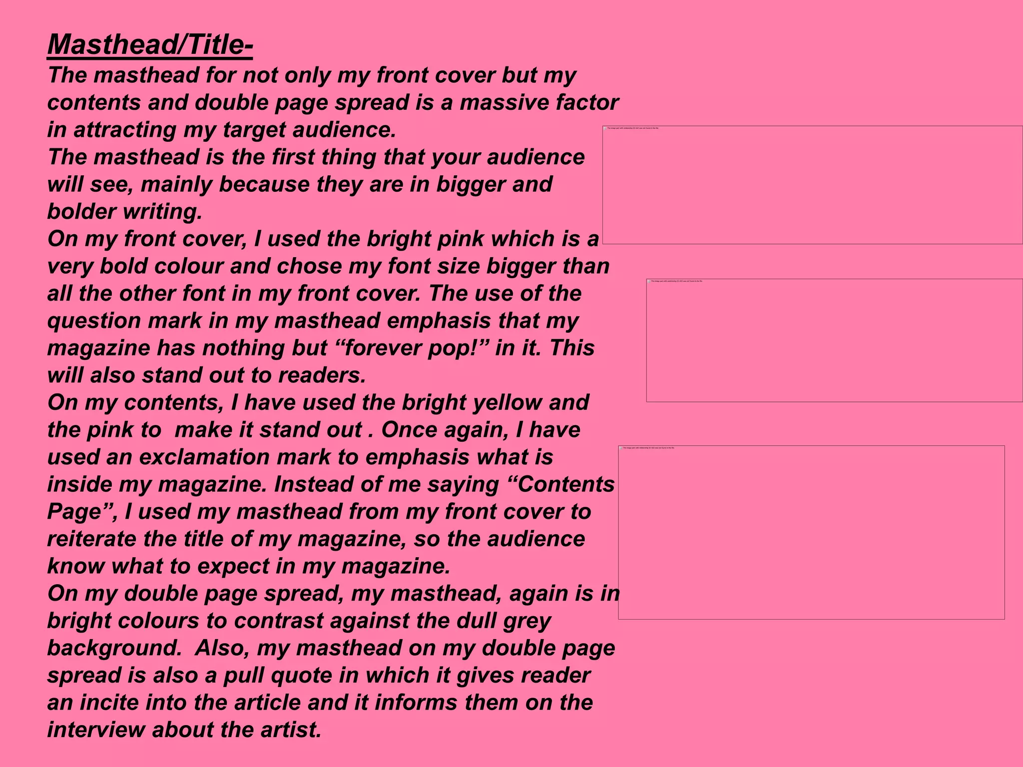 Masthead/Title-
The masthead for not only my front cover but my
contents and double page spread is a massive factor
in attracting my target audience.
The masthead is the first thing that your audience
will see, mainly because they are in bigger and
bolder writing.
On my front cover, I used the bright pink which is a
very bold colour and chose my font size bigger than
all the other font in my front cover. The use of the
question mark in my masthead emphasis that my
magazine has nothing but “forever pop!” in it. This
will also stand out to readers.
On my contents, I have used the bright yellow and
the pink to make it stand out . Once again, I have
used an exclamation mark to emphasis what is
inside my magazine. Instead of me saying “Contents
Page”, I used my masthead from my front cover to
reiterate the title of my magazine, so the audience
know what to expect in my magazine.
On my double page spread, my masthead, again is in
bright colours to contrast against the dull grey
background. Also, my masthead on my double page
spread is also a pull quote in which it gives reader
an incite into the article and it informs them on the
interview about the artist.
 