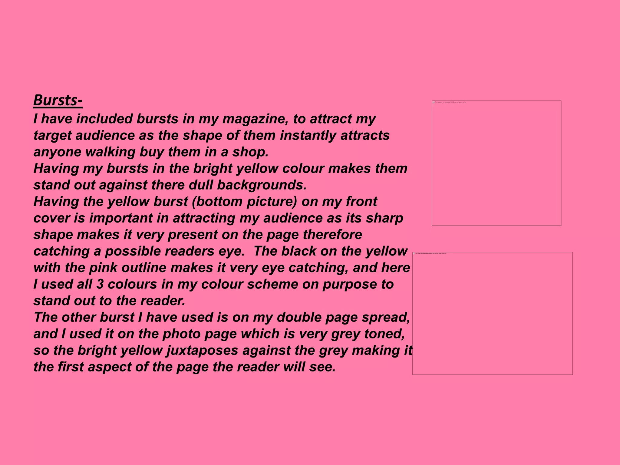 Bursts-
I have included bursts in my magazine, to attract my
target audience as the shape of them instantly attracts
anyone walking buy them in a shop.
Having my bursts in the bright yellow colour makes them
stand out against there dull backgrounds.
Having the yellow burst (bottom picture) on my front
cover is important in attracting my audience as its sharp
shape makes it very present on the page therefore
catching a possible readers eye. The black on the yellow
with the pink outline makes it very eye catching, and here
I used all 3 colours in my colour scheme on purpose to
stand out to the reader.
The other burst I have used is on my double page spread,
and I used it on the photo page which is very grey toned,
so the bright yellow juxtaposes against the grey making it
the first aspect of the page the reader will see.
 