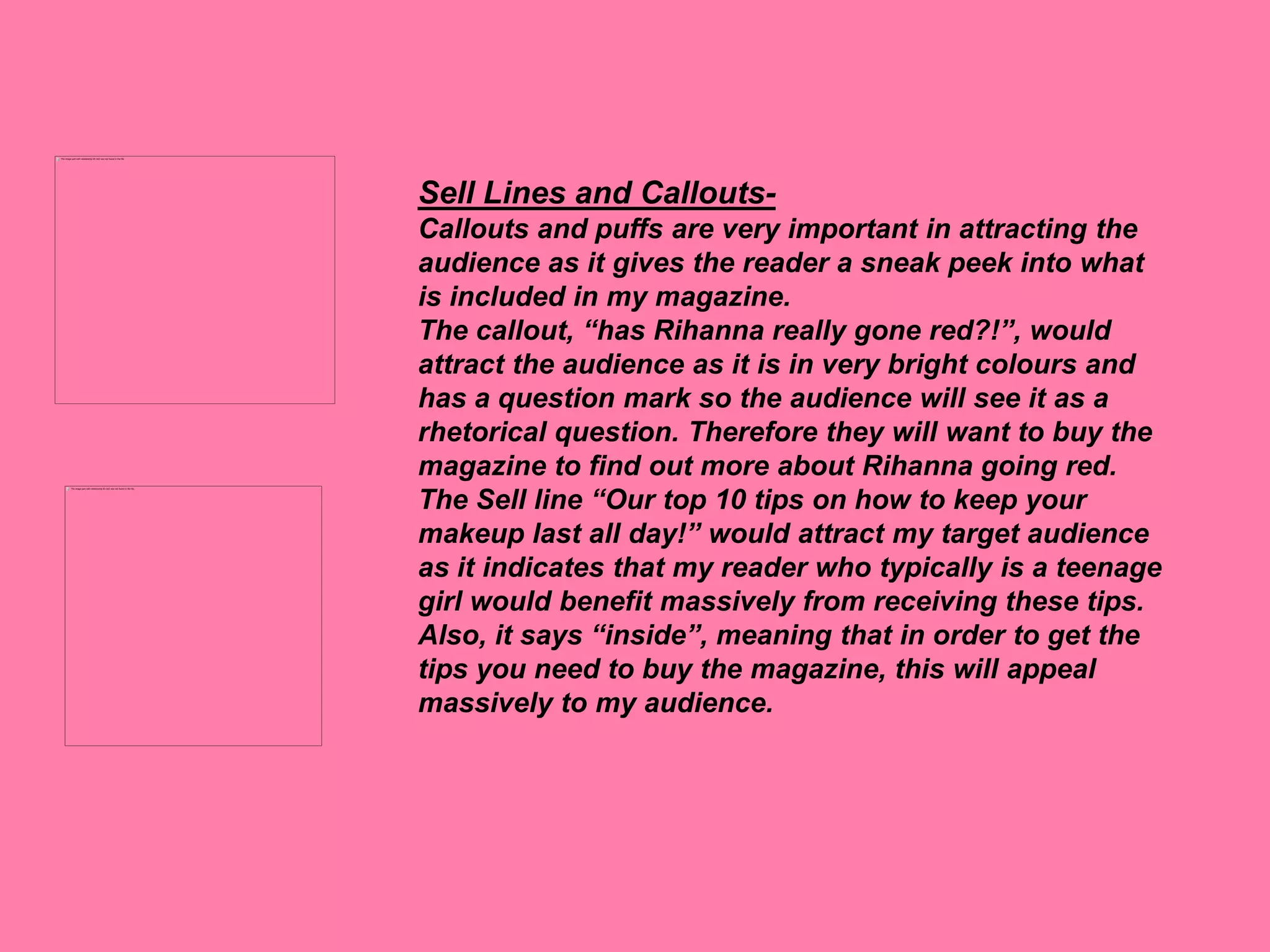 Sell Lines and Callouts-
Callouts and puffs are very important in attracting the
audience as it gives the reader a sneak peek into what
is included in my magazine.
The callout, “has Rihanna really gone red?!”, would
attract the audience as it is in very bright colours and
has a question mark so the audience will see it as a
rhetorical question. Therefore they will want to buy the
magazine to find out more about Rihanna going red.
The Sell line “Our top 10 tips on how to keep your
makeup last all day!” would attract my target audience
as it indicates that my reader who typically is a teenage
girl would benefit massively from receiving these tips.
Also, it says “inside”, meaning that in order to get the
tips you need to buy the magazine, this will appeal
massively to my audience.
 