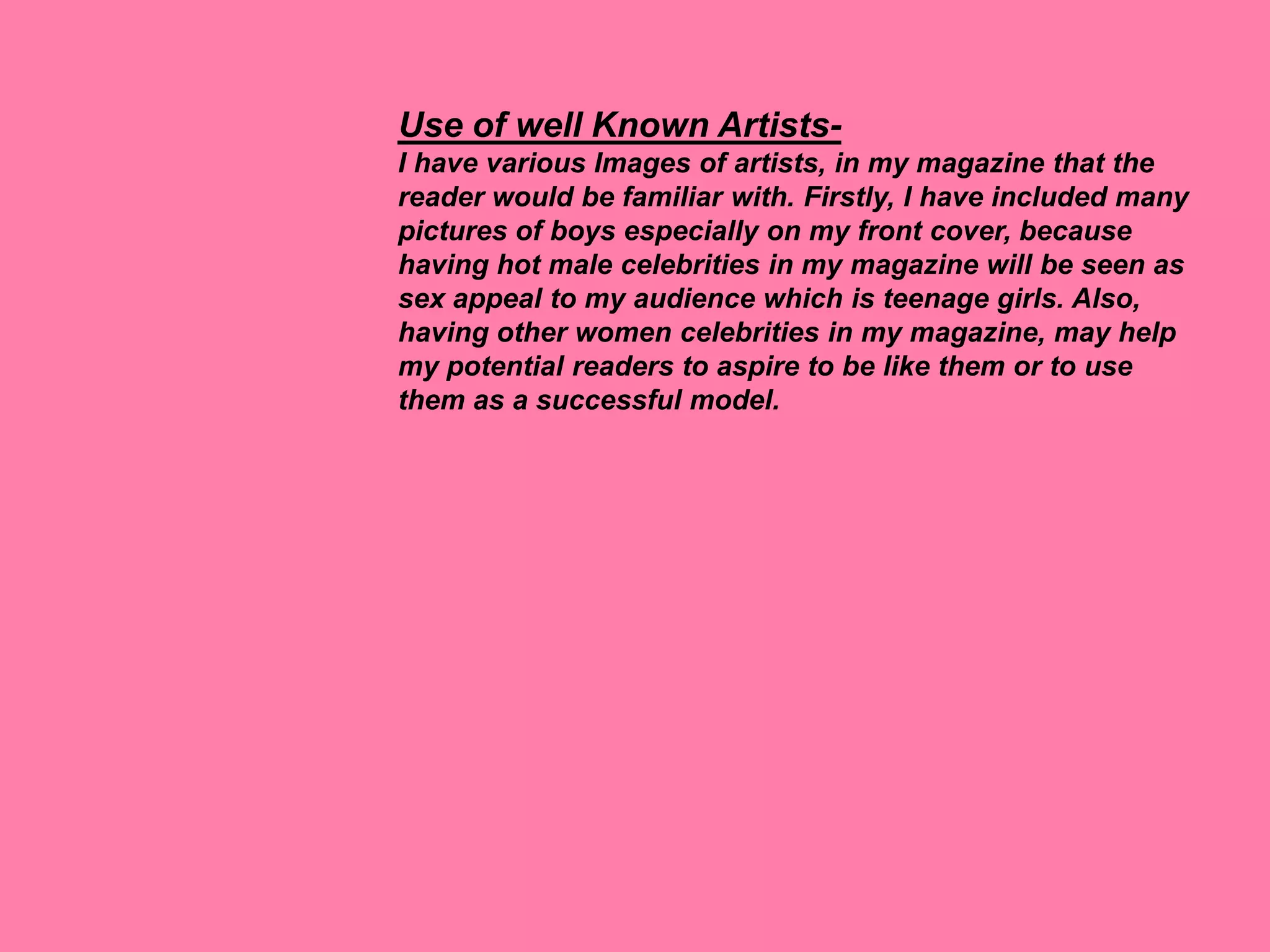 Use of well Known Artists-
I have various Images of artists, in my magazine that the
reader would be familiar with. Firstly, I have included many
pictures of boys especially on my front cover, because
having hot male celebrities in my magazine will be seen as
sex appeal to my audience which is teenage girls. Also,
having other women celebrities in my magazine, may help
my potential readers to aspire to be like them or to use
them as a successful model.
 