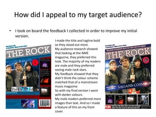 How did I appeal to my target audience?
• I took on board the feedback I collected in order to improve my initial
version.
I made the title and tagline bold
so they stood out more.
My audience research showed
that looking at the NME
magazine, they preferred this
look. The majority of my readers
are male and they preferred
seeing male rock-stars.
My feedback showed that they
didn’t think the colour scheme
matched that of a mainstream
music magazine.
So with my final version I went
with darker colours.
My male readers preferred more
images than text. And so I made
a feature of this on my front
cover.
 