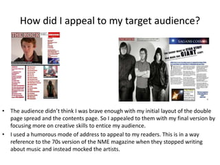 How did I appeal to my target audience?
• The audience didn’t think I was brave enough with my initial layout of the double
page spread and the contents page. So I appealed to them with my final version by
focusing more on creative skills to entice my audience.
• I used a humorous mode of address to appeal to my readers. This is in a way
reference to the 70s version of the NME magazine when they stopped writing
about music and instead mocked the artists.
 
