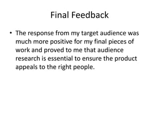 Final Feedback
• The response from my target audience was
much more positive for my final pieces of
work and proved to me that audience
research is essential to ensure the product
appeals to the right people.
 