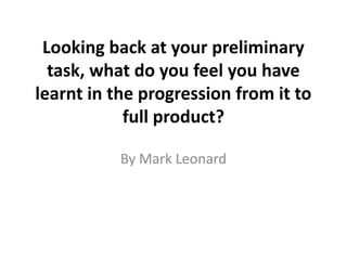Looking back at your preliminary
  task, what do you feel you have
learnt in the progression from it to
            full product?

           By Mark Leonard
 
