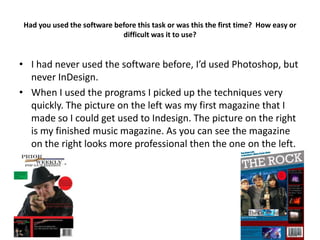 Had you used the software before this task or was this the first time? How easy or
                             difficult was it to use?


• I had never used the software before, I’d used Photoshop, but
  never InDesign.
• When I used the programs I picked up the techniques very
  quickly. The picture on the left was my first magazine that I
  made so I could get used to Indesign. The picture on the right
  is my finished music magazine. As you can see the magazine
  on the right looks more professional then the one on the left.
 