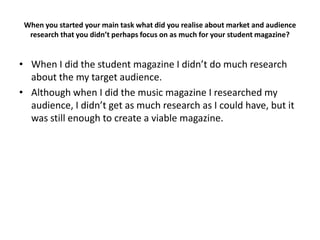 When you started your main task what did you realise about market and audience
  research that you didn’t perhaps focus on as much for your student magazine?


• When I did the student magazine I didn’t do much research
  about the my target audience.
• Although when I did the music magazine I researched my
  audience, I didn’t get as much research as I could have, but it
  was still enough to create a viable magazine.
 