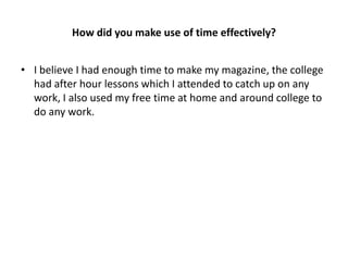 How did you make use of time effectively?


• I believe I had enough time to make my magazine, the college
  had after hour lessons which I attended to catch up on any
  work, I also used my free time at home and around college to
  do any work.
 