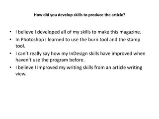 How did you develop skills to produce the article?


• I believe I developed all of my skills to make this magazine.
• In Photoshop I learned to use the burn tool and the stamp
  tool.
• I can’t really say how my InDesign skills have improved when
  haven‘t use the program before.
• I believe I improved my writing skills from an article writing
  view.
 