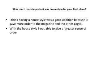 How much more important was house style for your final piece?


• I think having a house style was a good addition because it
  gave more order to the magazine and the other pages.
• With the house style I was able to give a greater sense of
  order.
 