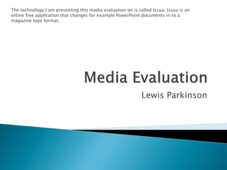 The technology I am presenting this media evaluation on is called Issuu. Issuu is an
online free application that changes for example PowerPoint documents in to a
magazine type format.




                                                             Lewis Parkinson
 