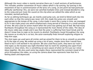 Although the music video is mainly narrative there are 2 small sections of performance.
This includes another convention of music videos which is lip syncing, lip syncing is the
movement of lips in synchronisation of the lyrics of a song, at one point we had particular
difficulty ‘perfecting’ this, we were not satisfied multiple times and instead decided to sing
to the song and just mute the sound on the clip when we edited the video which as we
intended, worked perfectly.
As far as editing techniques go, we mainly used jump cuts, we tend to blend each clip into
each other so that the camera was never still, this made the jump cuts smooth and
appropriate to the tempo of the song, it also made it seem like a jump in time, we managed
to fit in two triple jump cuts which emphasised a long period of intensity in a small amount
of time. We also used an action match when the artist was getting out of bed. We had many
flashbacks throughout the song as it represented the main theme of the video. The idea of
the music video was simple and it was that the actor is suffering from heart break and he
doesn’t know how to cope so he resorts to alcohol. Flashbacks reveal throughout the song
the reason as to why he is so lost, the actor eventually finds himself exploring religion to
help him cope.
The shot types we used were all similar and we aimed for them to be as smooth as possible
to fit the type of song. We ended up using a lot of pans, maybe more than I would have
liked to but it still worked in my opinion. We also used focus pulls, they were our main 2
shot types as the location was tight therefore had no room for anything else apart from
medium or close shots, this is something we were aware of when we first put our initial
ideas together. We also used some low angles these represented the constant mood of the
artist throughout the video, so using the camera down low represents how that he is
feeling down and depressed.
 