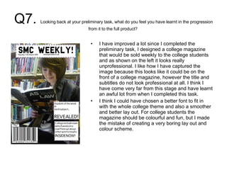 Q7.  Looking back at your preliminary task, what do you feel you have learnt in the progression from it to the full product?  I have improved a lot since I completed the preliminary task, I designed a college magazine that would be sold weekly to the college students and as shown on the left it looks really unprofessional. I like how I have captured the image because this looks like it could be on the front of a college magazine, however the title and subtitles do not look professional at all. I think I have come very far from this stage and have learnt an awful lot from when I completed this task.  I think I could have chosen a better font to fit in with the whole college theme and also a smoother and better lay out. For college students the magazine should be colourful and fun, but I made the mistake of creating a very boring lay out and colour scheme.  