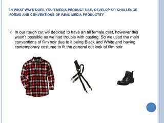 In what ways does your media product use, develop or challenge forms and conventions of real media products?In our rough cut we decided to have an all female cast, however this wasn’t possible as we had trouble with casting. So we used the main conventions of film noir due to it being Black and White and having contemporary costume to fit the general out look of film noir.
