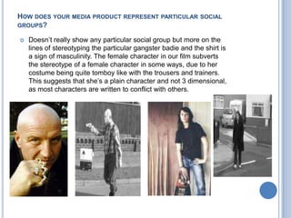 How does your media product represent particular social groups?Doesn’t really show any particular social group but more on the lines of stereotyping the particular gangster badie and the shirt is a sign of masculinity. The female character in our film subverts the stereotype of a female character in some ways, due to her costume being quite tomboy like with the trousers and trainers. This suggests that she’s a plain character and not 3 dimensional, as most characters are written to conflict with others.