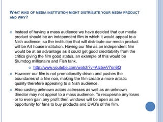 What kind of media institution might distribute your media product and why?Instead of having a mass audience we have decided that our media product should be an independent film in which it would appeal to a Nish audience; so the institution that will distribute our media product will be Art house institution. Having our film as an independent film would be at an advantage as it could get good creditability from the critics giving the film good status, an example of this would be Slumdog millionaire and Fish tank. http://www.youtube.com/watch?v=AIzbwV7on6QHowever our film is not promotionally driven and pushes the boundaries of a film noir, making the film create a more artistic quality therefore appealing to a Nish audience.Also casting unknown actors actresses as well as an unknown director may not appeal to a mass audience. To recuperate any loses or to even gain any profit then windows will be open as an opportunity for fans to buy products and DVD's of the film. 