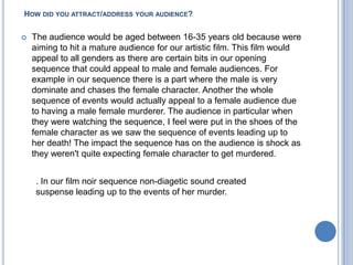 How did you attract/address your audience?The audience would be aged between 16-35 years old because were aiming to hit a mature audience for our artistic film. This film would appeal to all genders as there are certain bits in our opening sequence that could appeal to male and female audiences. For example in our sequence there is a part where the male is very dominate and chases the female character. Another the whole sequence of events would actually appeal to a female audience due to having a male female murderer. The audience in particular when they were watching the sequence, I feel were put in the shoes of the female character as we saw the sequence of events leading up to her death! The impact the sequence has on the audience is shock as they weren't quite expecting female character to get murdered.. In our film noir sequence non-diagetic sound created suspense leading up to the events of her murder. 
