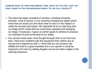 Looking back to your preliminary task, what do you feel that you have learnt in the progression from it to the full product?The planning stage consisted of narrative, shooting schedule, animatic, mise-en-scene. In our shooting schedule we stated which shots that we would use and what order to edit it in this helped us make the process alot easier. We uploaded all of our planning onto our blogs which meant that we could keep updating and changing our blogs if necessary. It gave us certain goals to achieve to produce our standard of work to the best of our ability.Our camera shots were more thought through then in our first ever task. I feel more confident with the equipment than before due to having more experience with it. I think that our end product has fulfilled the brief to a good standard but in our opinion it could be improved a bit more by adding diagetic sound and other angles in the opening sequence.     