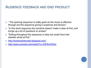 Audience feedback and end product“ The opening sequence is really good as the music is effective through out this sequence giving it suspense and tension.”“In this short sequence the narrative doesn’t make it clear at first, and brings up a lot of questions to answer.”“Editing throughout the sequence is okay but could have had steadier shots at first.”http://kirstymariehunter.blogspot.com/http://www.youtube.com/watch?v=JOF4o16r2rw