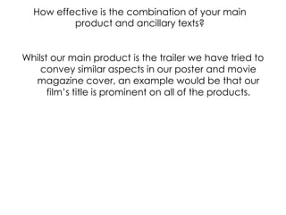 How effective is the combination of your main product and ancillary texts?Whilst our main product is the trailer we have tried to convey similar aspects in our poster and movie magazine cover, an example would be that our  film’s title is prominent on all of the products. 