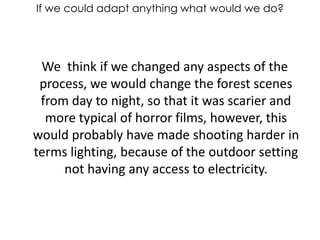 If we could adapt anything what would we do?    We  think if we changed any aspects of the process, we would change the forest scenes from day to night, so that it was scarier and more typical of horror films, however, this would probably have made shooting harder in terms lighting, because of the outdoor setting not having any access to electricity.  