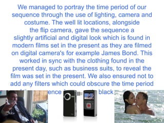 We managed to portray the time period of our
 sequence through the use of lighting, camera and
       costume. The well lit locations, alongside
         the flip camera, gave the sequence a
  slightly artificial and digital look which is found in
 modern films set in the present as they are filmed
 on digital camera's for example James Bond. This
     worked in sync with the clothing found in the
 present day, such as business suits, to reveal the
film was set in the present. We also ensured not to
add any filters which could obscure the time period
   of the sequence for example black and white.
 