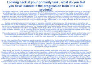 Looking back at your primarily task , what do you feel
        you have learned in the progression from it to a full
                                                 product?
Throughout the course I have learned how challenging it is to produce a title sequence and that it to difficult to combine a
   whole groups idea's to become a single design. From the planning stage the whole group had a range of idea's which
    made it difficult to actually finalize a solid idea as there was to much to input into our sequence which made it seem
 unrealistic and past our level of knowledge. This is were team work came into our production as without it we wouldn't of
  had a sequence to submit. We realized we all needed to work together to create something more simplistic which would
  provide the same outcome and in the long run would be more appropriate for our target audience which we managed to
                                                                 do.
      Making our target audience the main priority was also essential for producing our title sequence as everything we
included we had to ask ourselves if it was appropriate and appealing for our target audience. We also made sure this was
  the first area we researched into otherwise our ideas would of gone astray as we wouldn't have anything to build up our
  ideas around. With this mind set we managed to insert shots which would attract and provoke a positive reaction for our
 target audience. We also had to consider what was already on the market that our target audience enjoyed which is why
                            we ensured we had done plenty of analysis on existing title sequences.
  I have also learned to importance of knowing the codes and conventions of our chosen genre, action and comedy, and I
     am relieved that we informed ourselves on this at the start of our production otherwise our title sequence would of
       been completely dysfunctional and lack one of the main aspects of any title sequence, to introduce the genre.

As our main purpose of our sequence was to entertain our audience our continuity sequence aided us dramatically as we
all produced comedy pieces. This knowledge allowed us to show comedy through the mise-en-scene to provoke laughter
   from the audience as our protagonist was acting comedic. Without this previous knowledge we would of struggled to
    portray comedy in our sequence as we didn't have the right mind set on how this could be done in way which would
                                             appeal to a younger audience.

   As a whole, the process of creating a title sequence has allowed me to gain both skills and knowledge in production. I
have learned how to use final cut pro properly to turn our ideas into a visual representation and I have also learned how to
 successfully research into a target audience and genre to prepare for our own creation. It has also become apparent that
 during this process we have learned how to Incorporate our knowledge into our ideas and also how everyone's roles are
 significant to constructing a title sequence as the best way to get things done properly is to work together. Since our final
production consisted of new footage we had recently shot we have learned that in order to improve our sequence we need
     everything to look realistic and simple rather than over thinking the footage and trying to incorporate aspects of the
narrative which would just confuse children of a young age; Because of this new footage it has enabled our title sequence
    to be more genre specific as it has more codes and conventions of action and comedy than our previous sequence.
 