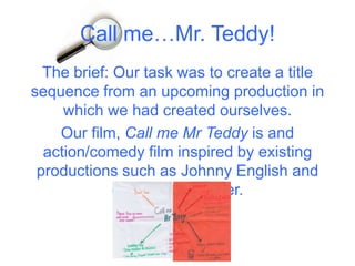 Call me…Mr. Teddy!
  The brief: Our task was to create a title
sequence from an upcoming production in
     which we had created ourselves.
    Our film, Call me Mr Teddy is and
  action/comedy film inspired by existing
 productions such as Johnny English and
             dumb and dumber.
 
