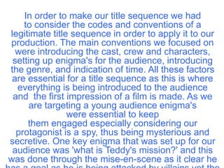 In order to make our title sequence we had
    to consider the codes and conventions of a
legitimate title sequence in order to apply it to our
production. The main conventions we focused on
  were introducing the cast, crew and characters,
 setting up enigma's for the audience, introducing
the genre, and indication of time. All these factors
 are essential for a title sequence as this is where
  everything is being introduced to the audience
 and the first impression of a film is made. As we
      are targeting a young audience enigma's
                were essential to keep
     them engaged especially considering our
  protagonist is a spy, thus being mysterious and
secretive. One key enigma that was set up for our
 audience was 'what is Teddy's mission?' and this
was done through the mise-en-scene as it clear he
 