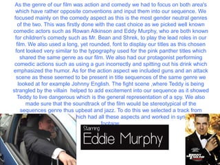 As the genre of our film was action and comedy we had to focus on both area's
  which have rather opposite conventions and input them into our sequence. We
 focused mainly on the comedy aspect as this is the most gender neutral genres
   of the two. This was firstly done with the cast choice as we picked well known
comedic actors such as Rowan Atkinson and Eddy Murphy, who are both known
 for children's comedy such as Mr. Bean and Shrek, to play the lead roles in our
  film. We also used a long, yet rounded, font to display our titles as this chosen
  font looked very similar to the typography used for the pink panther titles which
    shared the same genre as our film. We also had our protagonist performing
 comedic actions such as using a gun incorrectly and spitting out his drink which
emphasized the humor. As for the action aspect we included guns and an attack
  scene as these seemed to be present in title sequences of the same genre we
   looked at for example Johnny English. The fight scene ,where Teddy is being
strangled by the villain helped to add excitement into our sequence as it showed
   Teddy to live dangerous which is the general representation of a spy. We also
       made sure that the soundtrack of the film would be stereotypical of the
     sequences genre thus upbeat and jazz. To do this we selected a track from
audionetwork.lgfl.org.uk which had all these aspects and worked in sync with our
                                       footage.
 