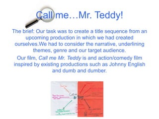 Call me…Mr. Teddy!
The brief: Our task was to create a title sequence from an
upcoming production in which we had created
ourselves.We had to consider the narrative, underlining
themes, genre and our target audience.
Our film, Call me Mr. Teddy is and action/comedy film
inspired by existing productions such as Johnny English
and dumb and dumber.
 