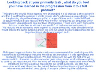 Looking back at your primarily task , what do you feel
you have learned in the progression from it to a full
product?
Throughout the course I have learned how challenging it is to produce a title sequence
and that it to difficult to combine a whole groups idea's to become a single design. From
the planning stage the whole group had a range of idea's which made it difficult
to actually finalize a solid idea as there was to much to input into our sequence which
made it seem unrealistic and past our level of knowledge. This is were team work came
into our production as without it we wouldn't of had a sequence to submit.
We realized we all needed to work together to create something more simplistic which
would provide the same outcome and in the long run would be more appropriate for our
target audience which we managed to do.
 
Making our target audience the main priority was also essential for producing our title
sequence as everything we included we had to ask ourselves if it was appropriate and
appealing for our target audience. We also made sure this was the first area we
researched into otherwise our ideas would of gone astray as we wouldn't have anything
to build up our ideas around. With this mind set we managed to insert shots which would
attract and provoke a positive reaction for our target audience. We also had
to consider what was already on the market that our target audience enjoyed which is
why we ensured we had done plenty of analysis on existing title sequences.
 