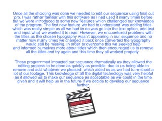 Once all the shooting was done we needed to edit our sequence using final cut
pro. I was rather familiar with this software as I had used it many times before
but we were introduced to some new features which challenged our knowledge
of the program. The first new feature we had to understand was adding titles
which was really simple as all we had to do was go into the text option, add text
and input what we wanted it to read. However, we encountered problems with
the titles as the chosen typography wasn't appearing in our sequence and no
matter how many times we changed it back once converted the typography
would still be missing. In order to overcome this we seeked help
and informed ourselves more about titles which then encouraged us to remove
all the titles and try again and this time they all worked properly.
These programmed impacted our sequence dramatically as they allowed the
editing process to be done as quickly as possible, due to us being able to
remove and add whatever we pleased, which aided us as we had to re-shoot a
lot of our footage. This knowledge of all the digital technology was very helpful
as it allowed us to make our sequence as acceptable as we could in the time
given and it will help us in the future if we decide to develop our sequence
further.
 