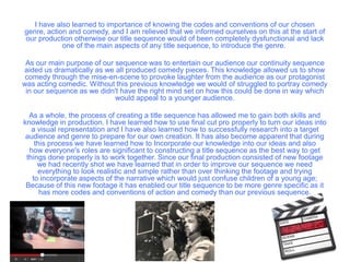 I have also learned to importance of knowing the codes and conventions of our chosen
genre, action and comedy, and I am relieved that we informed ourselves on this at the start of
our production otherwise our title sequence would of been completely dysfunctional and lack
one of the main aspects of any title sequence, to introduce the genre.
As our main purpose of our sequence was to entertain our audience our continuity sequence
aided us dramatically as we all produced comedy pieces. This knowledge allowed us to show
comedy through the mise-en-scene to provoke laughter from the audience as our protagonist
was acting comedic. Without this previous knowledge we would of struggled to portray comedy
in our sequence as we didn't have the right mind set on how this could be done in way which
would appeal to a younger audience.
As a whole, the process of creating a title sequence has allowed me to gain both skills and
knowledge in production. I have learned how to use final cut pro properly to turn our ideas into
a visual representation and I have also learned how to successfully research into a target
audience and genre to prepare for our own creation. It has also become apparent that during
this process we have learned how to Incorporate our knowledge into our ideas and also
how everyone's roles are significant to constructing a title sequence as the best way to get
things done properly is to work together. Since our final production consisted of new footage
we had recently shot we have learned that in order to improve our sequence we need
everything to look realistic and simple rather than over thinking the footage and trying
to incorporate aspects of the narrative which would just confuse children of a young age;
Because of this new footage it has enabled our title sequence to be more genre specific as it
has more codes and conventions of action and comedy than our previous sequence.
 