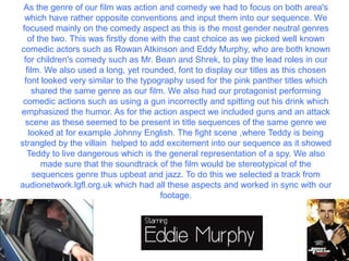 As the genre of our film was action and comedy we had to focus on both area's
which have rather opposite conventions and input them into our sequence. We
focused mainly on the comedy aspect as this is the most gender neutral genres
of the two. This was firstly done with the cast choice as we picked well known
comedic actors such as Rowan Atkinson and Eddy Murphy, who are both known
for children's comedy such as Mr. Bean and Shrek, to play the lead roles in our
film. We also used a long, yet rounded, font to display our titles as this chosen
font looked very similar to the typography used for the pink panther titles which
shared the same genre as our film. We also had our protagonist performing
comedic actions such as using a gun incorrectly and spitting out his drink which
emphasized the humor. As for the action aspect we included guns and an attack
scene as these seemed to be present in title sequences of the same genre we
looked at for example Johnny English. The fight scene ,where Teddy is being
strangled by the villain helped to add excitement into our sequence as it showed
Teddy to live dangerous which is the general representation of a spy. We also
made sure that the soundtrack of the film would be stereotypical of the
sequences genre thus upbeat and jazz. To do this we selected a track from
audionetwork.lgfl.org.uk which had all these aspects and worked in sync with our
footage.
 