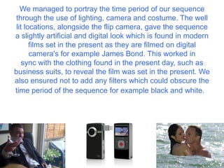 We managed to portray the time period of our sequence
through the use of lighting, camera and costume. The well
lit locations, alongside the flip camera, gave the sequence
a slightly artificial and digital look which is found in modern
films set in the present as they are filmed on digital
camera's for example James Bond. This worked in
sync with the clothing found in the present day, such as
business suits, to reveal the film was set in the present. We
also ensured not to add any filters which could obscure the
time period of the sequence for example black and white.
 